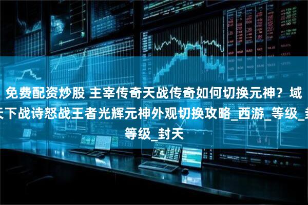 免费配资炒股 主宰传奇天战传奇如何切换元神？域极天下战诗怒战王者光辉元神外观切换攻略_西游_等级_封天