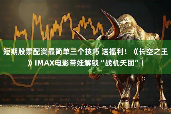 短期股票配资最简单三个技巧 送福利！《长空之王》IMAX电影带娃解锁“战机天团”！