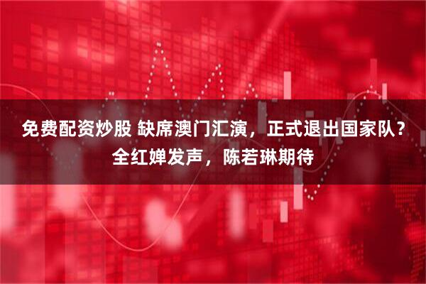 免费配资炒股 缺席澳门汇演，正式退出国家队？全红婵发声，陈若琳期待