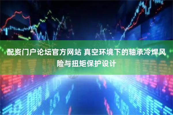 配资门户论坛官方网站 真空环境下的轴承冷焊风险与扭矩保护设计