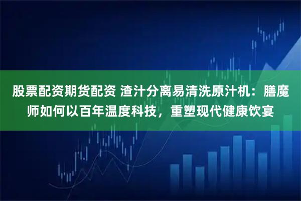 股票配资期货配资 渣汁分离易清洗原汁机：膳魔师如何以百年温度科技，重塑现代健康饮宴