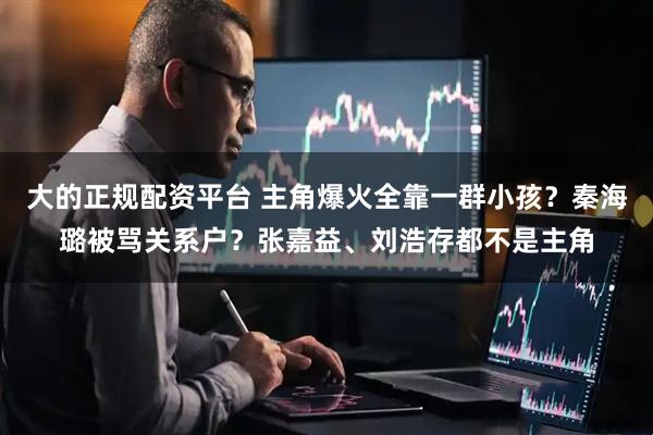 大的正规配资平台 主角爆火全靠一群小孩？秦海璐被骂关系户？张嘉益、刘浩存都不是主角